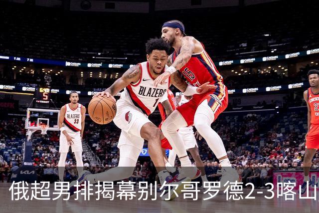 俄超男排揭幕别尔哥罗德2-3喀山 张景胤四局14分