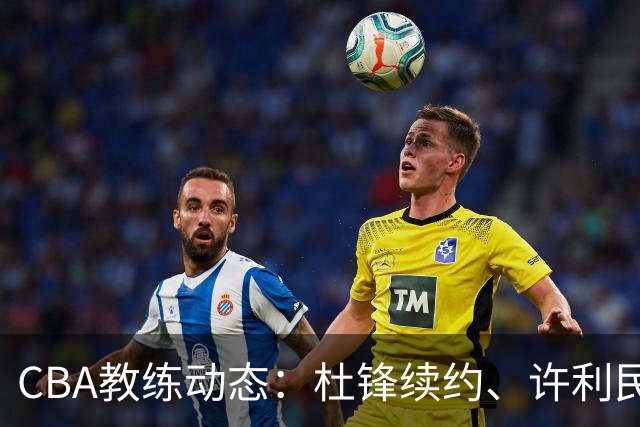 CBA教练动态：杜锋续约、许利民退出、杨鸣受限、李春江传言不实